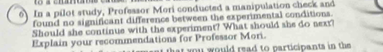 to a chartas 
6 In a pilot study, Professor Mori conducted a manipulation check and 
found no significant difference between the experimental conditions. 
Should she continue with the experiment? What should she do next? 
Explain your recommendations for Professor Mori. 
that you would read to participants in the