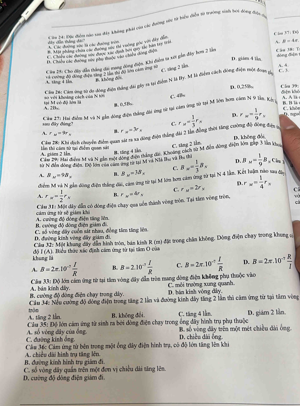 Đặc điểm nào sau đây không phải của các đường sức từ biểu diễn từ trưởng sinh bởi đòng điện ch
Câu 37:Dhat Q
dây dẫn thắng dài?
A. Các đường sức là các đường tròn.
B. Mặt phẳng chứa các đường sức thì vuông góc với dây dẫn
â u 8: T
C. Chiều các đường sức được xác định bởi quy tắc bản tay trái
D. giám 4 lần. dòng điện t
D. Chiều các đường sức phụ thuộc vào chiều dòng điện.
Câu 25: Cho dây dẫn thắng dài mang dòng điện. Khi điểm ta xét gần đây hơn 2 lần A. B=4π .
A. 4.
C. 3.
và cường độ đòng điện tăng 2 lần thị độ lớn cảm ứng từ
C. tăng 2 lần.
A. tăng 4 lần. B. không đổi.
Câu 26: Cảm ứng từ do dòng điện thẳng dài gây ra tại điểm N là By. M là điểm cách dòng điện một đoạn gấp
D. 0,25Bn  Câu 39:
so với khoảng cách của N tới điện khô
C. 4Bn
tại M có độ lớn là A. A làc
B. 0,5Bn.
A. 2Bn. C. khôn
Cầu 27: Hai điểm M và N gần dòng điện thẳng dài ứng từ tại cảm ứng từ tại M lớn hơn cảm N 9 lần. Kết ý B. B là c
sau đây đúng? C. r_M= 1/3 r_N
D. r_M= 1/9 r_N D. nguê
A. r_M=9r_N
B. r _M=3r_N
Câu 28: Khi dịch chuyển điểm quan sát ra xa dòng điện thẳng dài 2 lần đồng thời tăng cường độ dòng điện ứn
D. không đổi.
B. tăng 4 lần. C. tăng 2 lần.
lần thì cảm từ tại điểm quan sát
Câu 29: Hai điểm M và N gần một dòng điện thắng dài. Khoảng cách từ M đến dòng diện lớn gấp 3 lần khoáa
A. giảm 2 lần.
từ N đến dòng điện. Độ lớn của cảm ứng từ tại M và Nlà B_M và B_Nth
B. B_M=3B_N C. B_M= 1/3 B_N D. B_M= 1/9 B_N âu
A. B_M=9B_N r_M= 1/4 r_N
điểm M và N gần dòng điện thẳng dài, cảm ứng từ tại M lớn hơn cảm ứng từ tại N 4 lần. Kết luận nào sau đây
D
A. r _M= 1/2 r_N
B. r_M=4r_N C. r_M=2r_N
Câ
Câu 31: Một dây dẫn có dòng điện chạy qua uốn thành vòng tròn. Tại tâm vòng tròn,
vớ
cá
cảm ứng từ sẽ giảm khi
A. cường độ dòng điện tăng lên.
B. cường độ dòng điện giảm đi.
C. số vòng dây cuốn sát nhau, đồng tâm tăng lên.
D. đường kính vòng dây giảm đi.
Câu 32: Một khung dây dẫn hình tròn, bán kính R (m) đặt trong chân không. Dòng điện chạy trong khung có
độ I(A) 0. Biểu thức xác định cảm ứng từ tại tâm O của
khung là
A. B=2π .10^(-7) I/R  B=2.10^(-7) I/R  C. B=2π .10^(-7) I/R  D. B=2π .10^(-7) R/I 
B.
Câu 33: Độ lớn cảm ứng từ tại tâm vòng dây dẫn tròn mang dòng điện không phụ thuộc vào
A. bán kính dây. C. môi trường xung quanh.
B. cường độ dòng điện chạy trong dây. D. bán kính vòng dây.
Câu 34: Nếu cường độ dòng điện trong tăng 2 lần và đường kính dây tăng 2 lần thì cảm ứng từ tại tâm vòng
tròn
A. tăng 2 lần. B. không đồi. C. tăng 4 lần. D. giảm 2 lần.
Câu 35: Độ lớn cảm ứng từ sinh ra bởi dòng điện chạy trong ổng dây hình trụ phụ thuộc
A. số vòng dây của ống. B. số vòng dây trên một mét chiều dài ống.
C. đường kính ổng.
D. chiều dài ống.
Câu 36: Cảm ứng từ bên trong một ống dây điện hình trụ, có độ lớn tăng lên khi
A. chiều dài hình trụ tăng lên.
B. đường kính hình trụ giảm đi.
C. số vòng dây quấn trên một đơn vị chiều dài tăng lên.
D. cường độ dòng điện giảm đi.