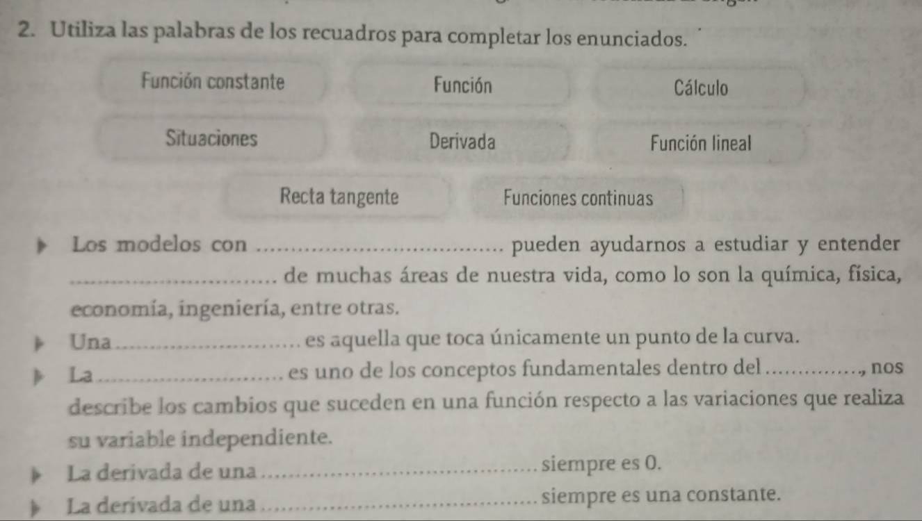 Utiliza las palabras de los recuadros para completar los enunciados. 
Función constante Función Cálculo 
Situaciones Derivada Función lineal 
Recta tangente Funciones continuas 
Los modelos con _pueden ayudarnos a estudiar y entender 
_de muchas áreas de nuestra vida, como lo son la química, física, 
economía, ingeniería, entre otras. 
Una_ es aquella que toca únicamente un punto de la curva. 
La _es uno de los conceptos fundamentales dentro del _nos 
describe los cambios que suceden en una función respecto a las variaciones que realiza 
su variable independiente. 
La derivada de una _siempre es 0. 
La derivada de una _siempre es una constante.