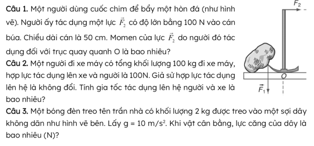 F_2
Câu 1. Một người dùng cuốc chim để bẩy một hòn đá (như hình
vẽ). Người ấy tác dụng một lực vector F_2 có độ lớn bằng 100 N vào cán
búa. Chiều dài cán là 50 cm. Momen của lực vector F_2 do người đó tác
dụng đối với trục quay quanh O là bao nhiêu?
Câu 2. Một người đi xe máy có tổng khối lượng 100 kg đi xe máy,
hợp lực tác dụng lên xe và người là 100N. Giả sử hợp lực tác dụng
lên hệ là không đổi. Tính gia tốc tác dụng lên hệ người và xe là
bao nhiêu?
Câu 3. Một bóng đèn treo tên trần nhà có khối lượng 2 kg được treo vào một sợi dây
không dãn như hình vẽ bên. Lấy g=10m/s^2 F. Khi vật cân bằng, lực căng của dây là
bao nhiêu (N)?