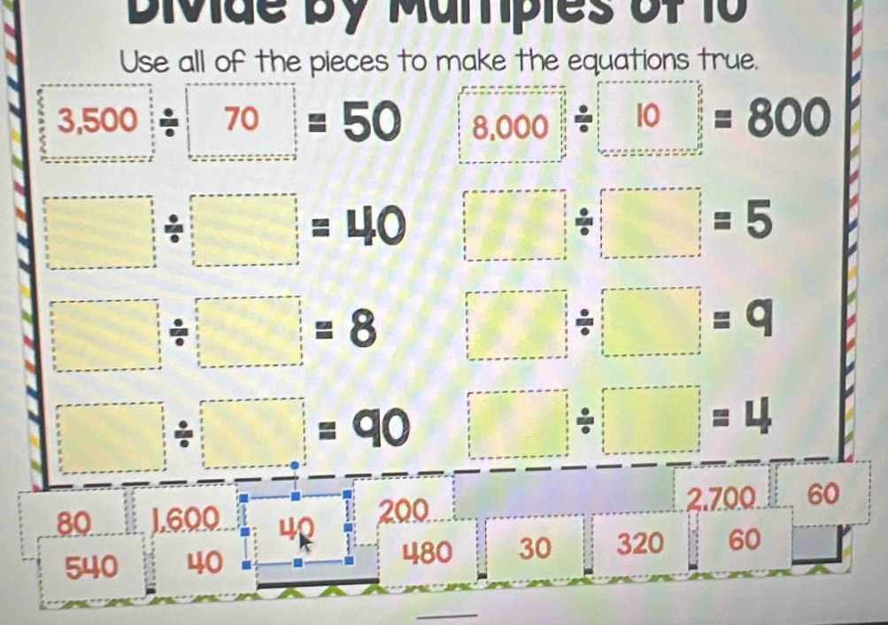 Divide by Mamples of 10
Use all of the pieces to make the equations true.
3.500/ 70=50 8.000/ 10=800
□ / □ =40 □ / □ =5
□ / □ =8 □ / □ =q
□ / □ =90 □ / □ =4
80 16 00 200 2.700 60
540 40
480 30 320 60