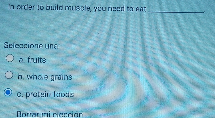 In order to build muscle, you need to eat_
.
Seleccione una:
a. fruits
b. whole grains
c. protein foods
Borrar mi elección