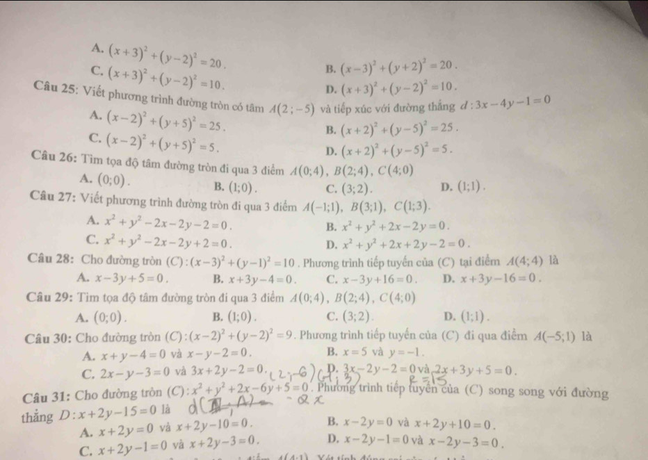 A. (x+3)^2+(y-2)^2=20. (x+3)^2+(y-2)^2=10.
C. (x+3)^2+(y-2)^2=10.
B. (x-3)^2+(y+2)^2=20.
D.
Câu 25: Viết phương trình đường tròn có tâm A(2;-5) và tiếp xúc với đường thẳng d:3x-4y-1=0
A. (x-2)^2+(y+5)^2=25.
C. (x-2)^2+(y+5)^2=5.
B. (x+2)^2+(y-5)^2=25.
D. (x+2)^2+(y-5)^2=5.
Câu 26: Tìm tọa độ tâm đường tròn đi qua 3 điểm A(0;4),B(2;4),C(4;0)
A. (0;0). B. (1;0). C. (3;2). D. (1;1).
Câu 27: Viết phương trình đường tròn đi qua 3 điểm A(-1;1),B(3;1),C(1;3).
A. x^2+y^2-2x-2y-2=0.
B. x^2+y^2+2x-2y=0.
C. x^2+y^2-2x-2y+2=0.
D. x^2+y^2+2x+2y-2=0.
Câu 28: Cho đường tròn (C):(x-3)^2+(y-1)^2=10. Phương trình tiếp tuyến của (C) tại điểm A(4;4) là
A. x-3y+5=0. B. x+3y-4=0. C. x-3y+16=0. D. x+3y-16=0.
Câu 29: Tìm tọa độ tâm đường tròn đi qua 3 điểm A(0;4),B(2;4),C(4;0)
A. (0;0). B. (1;0). C. (3;2). D. (1;1).
* Câu 30: Cho đường tròn (C) (x-2)^2+(y-2)^2=9. Phương trình tiếp tuyến của (C) đi qua điểm A(-5;1) là
A. x+y-4=0 và x-y-2=0. B. x=5 và y=-1.
C. 2x-y-3=0 và 3x+2y-2=0. D. 3x-2y-2=0 và 2x+3y+5=0.
Câu 31: Cho đường tròn (C): x^2+y^2+2x-6y+5=0. Phương trình tiếp tuyển của (C) song song với đường
thẳng D: x+2y-15=0 là
A. x+2y=0 và x+2y-10=0. B. x-2y=0 và x+2y+10=0.
C. x+2y-1=0 yà x+2y-3=0. D. x-2y-1=0 và x-2y-3=0.
A-1