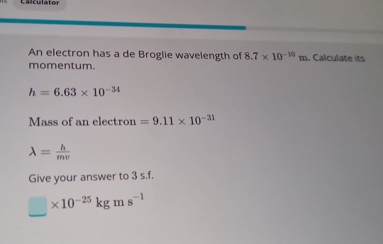 Calculator 
An electron has a de Broglie wavelength of 8.7* 10^(-10)m. Calculate its 
momentum.
h=6.63* 10^(-34)
Mass of an electron =9.11* 10^(-31)
lambda = h/mv 
Give your answer to 3 s.f.
□ * 10^(-25)kgms^(-1)