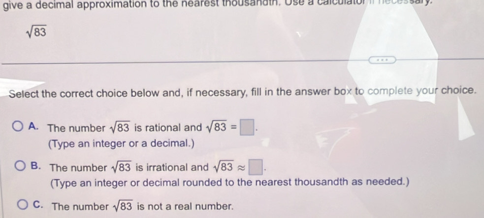 give a decimal approximation to the nearest thousandth. Use a calculator if necessar
sqrt(83)
Select the correct choice below and, if necessary, fill in the answer box to complete your choice.
A. The number sqrt(83) is rational and sqrt(83)=□. 
(Type an integer or a decimal.)
B. The number sqrt(83) is irrational and sqrt(83)approx □. 
(Type an integer or decimal rounded to the nearest thousandth as needed.)
C. The number sqrt(83) is not a real number.