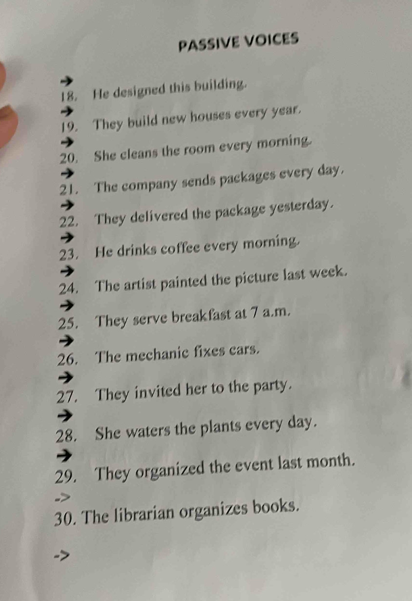 PASSIVE VOICES 
18. He designed this building. 
19. They build new houses every year. 
20. She cleans the room every morning. 
21. The company sends packages every day. 
22. They delivered the package yesterday. 
23. He drinks coffee every morning. 
24. The artist painted the picture last week. 
25. They serve breakfast at 7 a.m. 
26. The mechanic fixes cars. 
27. They invited her to the party. 
28. She waters the plants every day. 
29. They organized the event last month. 
30. The librarian organizes books.