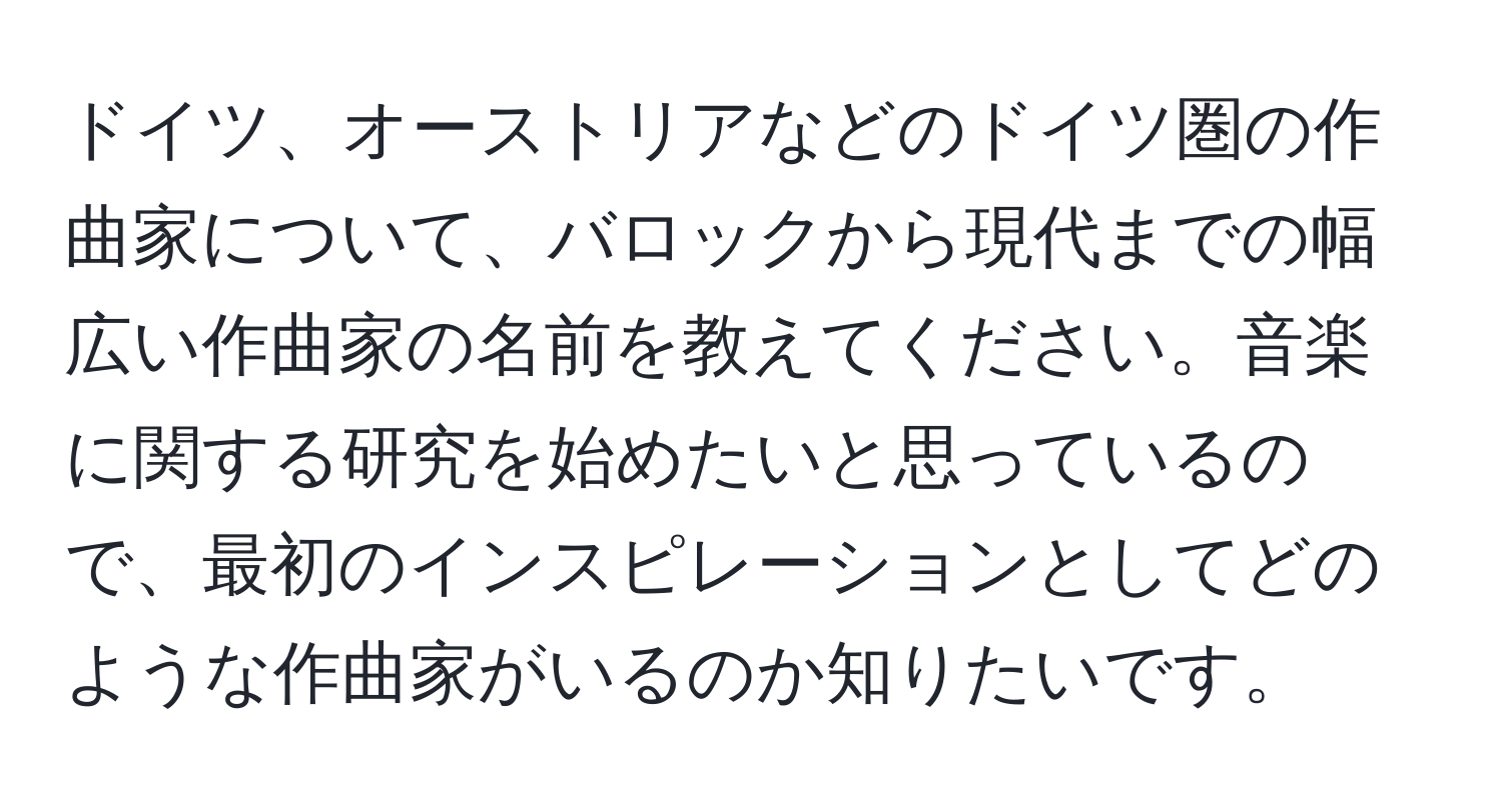 ドイツ、オーストリアなどのドイツ圏の作曲家について、バロックから現代までの幅広い作曲家の名前を教えてください。音楽に関する研究を始めたいと思っているので、最初のインスピレーションとしてどのような作曲家がいるのか知りたいです。