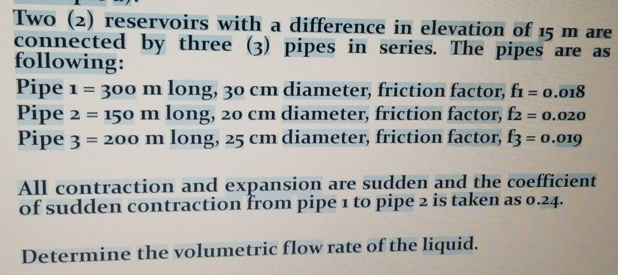 Two (2) reservoirs with a difference in elevation of 15 m are 
connected by three (3) pipes in series. The pipes are as 
following: 
Pipe 1=300 m long, 30 cm diameter, friction factor, f_1=0.018
Pipe 2=150 I □ long, 20 cm diameter, friction factor, f_2=0.020
Pipe 3=200 1 n long, 25 cm diameter, friction factor, f_3=0.019
All contraction and expansion are sudden and the coefficient 
of sudden contraction from pipe 1 to pipe 2 is taken as 0.24. 
Determine the volumetric flow rate of the liquid.