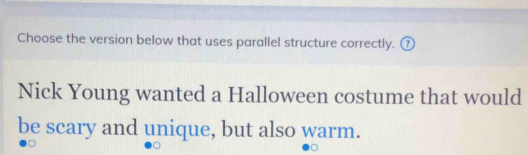 Choose the version below that uses parallel structure correctly. ⑦ 
Nick Young wanted a Halloween costume that would 
be scary and unique, but also warm.