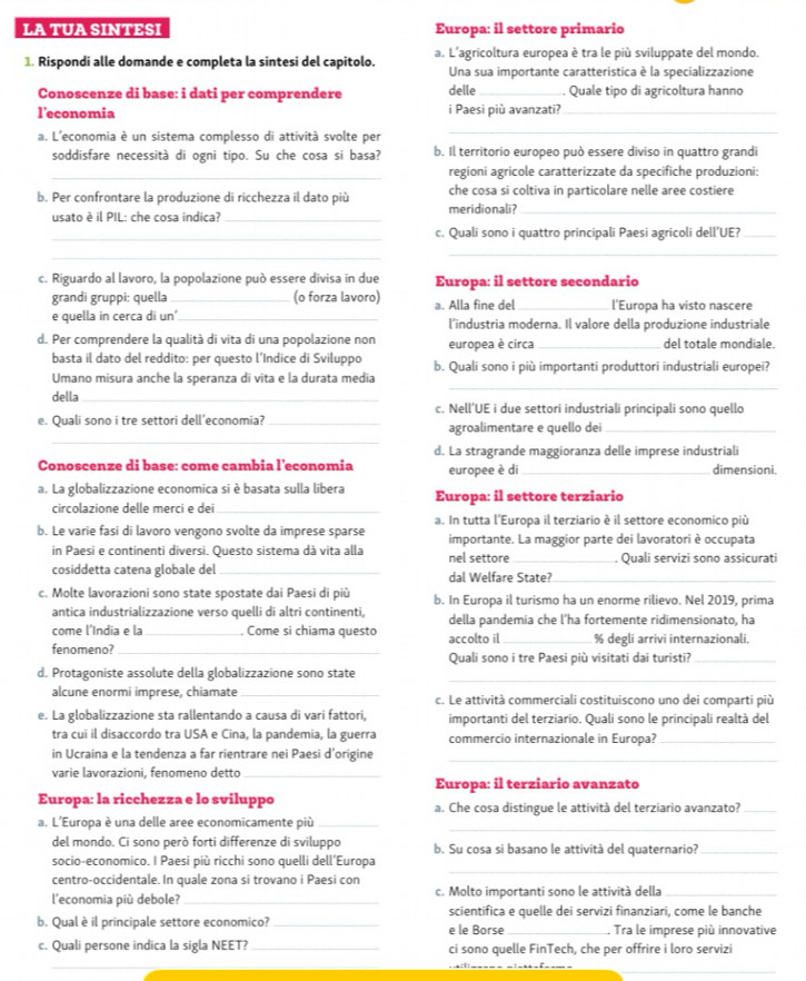 LA TUA SINTESI Europa: il settore primario
1. Rispondi alle domande e completa la sintesi del capitolo. a. L'agricoltura europea è tra le più sviluppate del mondo.
Una sua importante caratteristica è la specializzazione
Conoscenze di base: i dati per comprendere delle _ Quale tipo di agricoltura hanno
l’economia i Paesi più avanzati?_
a. L'economia è un sistema complesso di attività svolte per
_
soddisfare necessità di ogni tipo. Su che cosa si basa? b. Il territorio europeo può essere diviso in quattro grandi
_regioni agricole caratterizzate da specifiche produzioni:
b. Per confrontare la produzione di ricchezza il dato più che cosa si coltiva in particolare nelle aree costiere
usato è il PIL: che cosa indica? _meridionali?_
_c. Quali sono i quattro principali Paesi agricoli dell’UE?_
_
_
c. Riguardo al lavoro, la popolazione può essere divisa in due Europa: il settore secondario
grandi gruppi: quella _(o forza lavoro) a. Alla fine del _l'Europa ha visto nascere
e quella in cerca di un'_ l'industria moderna. Il valore della produzione industriale
d. Per comprendere la qualità di vita di una popolazione non europea è circa _del totale mondiale.
basta il dato del reddito: per questo l’Indice di Sviluppo b. Quali sono i più importanti produttori industriali europei?
_
Umano misura anche la speranza di vita e la durata media
della_
c. Nell’UE i due settori industriali principali sono quello
_
e. Quali sono i tre settori dell’economia? _agroalimentare e quello dei_
d. La stragrande maggioranza delle imprese industriali
Conoscenze di base: come cambia l’economia europee è di _dimensioni.
a. La globalizzazione economica si è basata sulla libera Europa: il settore terziario
circolazione delle merci e dei_
b. Le varie fasi di lavoro vengono svolte da imprese sparse a. In tutta l'Europa il terziario è il settore economico più
importante. La maggior parte dei lavoratori è occupata
in Paesi e continenti diversi. Questo sistema dà vita alla nel settore_ Quali servizi sono assicurati
cosiddetta catena globale del _dal Welfare State?_
c. Molte lavorazioni sono state spostate dai Paesi di più b. In Europa il turismo ha un enorme rilievo. Nel 2019, prima
antica industrializzazione verso quelli di altri continenti, della pandemia che l'ha fortemente ridimensionato, ha
come l'India e la _. Come si chiama questo
fenomeno?_ accolto il_ % degli arrivi internazionali.
Quali sono i tre Paesi più visitati dai turisti?_
_
_
d. Protagoniste assolute della globalizzazione sono state
alcune enormi imprese, chiamate_ c. Le attività commerciali costituiscono uno dei comparti più
e. La globalizzazione sta rallentando a causa di vari fattori, importanti del terziario. Quali sono le principali realtà del
tra cui il disaccordo tra USA e Cina, la pandemia, la guerra commercio internazionale in Europa?_
in Ucraina e la tendenza a far rientrare nei Paesi d’origine_
varie lavorazioni, fenomeno detto_
Europa: il terziario avanzato
Europa: la ricchezza e lo sviluppo a. Che cosa distingue le attività del terziario avanzato?_
_
a. L'Europa è una delle aree economicamente più_
del mondo. Ci sono però forti differenze di sviluppo b. Su cosa si basano le attività del quaternario?_
socio-economico. I Paesi più ricchi sono quelli dell’Europa
centro-occidentale. In quale zona si trovano i Paesi con
_
l'economia più debole? _c. Molto importanti sono le attività della_
scientifica e quelle dei servizi finanziari, come le banche
b. Qual è il principale settore economico? _e le Borse_ Tra le imprese più innovative
c. Quali persone indica la sigla NEET?_ ci sono quelle FinTech, che per offrire i loro servizi
_
_