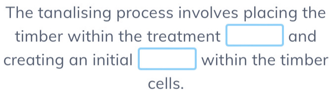 The tanalising process involves placing the 
timber within the treatment □ and 
creating an initial □ within the timber 
cells.