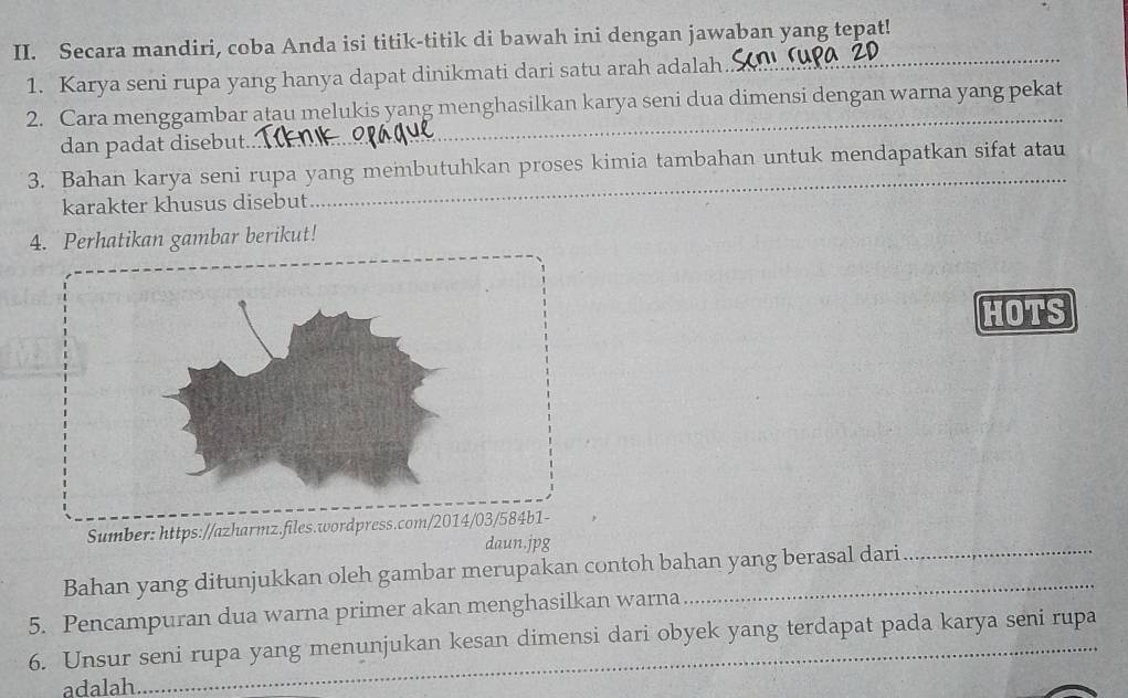 Secara mandiri, coba Anda isi titik-titik di bawah ini dengan jawaban yang tepat! 
1. Karya seni rupa yang hanya dapat dinikmati dari satu arah adalah. 
_ 
2. Cara menggambar atau melukis yang menghasilkan karya seni dua dimensi dengan warna yang pekat 
dan padat disebut. 
_ 
3. Bahan karya seni rupa yang membutuhkan proses kimia tambahan untuk mendapatkan sifat atau 
karakter khusus disebut 
_ 
4. Perhatikan gambar berikut! 
HOTS 
Sumber: https://azharmz.files.wordpress.com/2014/03/584b1- 
daun.jpg 
Bahan yang ditunjukkan oleh gambar merupakan contoh bahan yang berasal dari 
5. Pencampuran dua warna primer akan menghasilkan warna 
6. Unsur seni rupa yang menunjukan kesan dimensi dari obyek yang terdapat pada karya seni rupa 
adalah