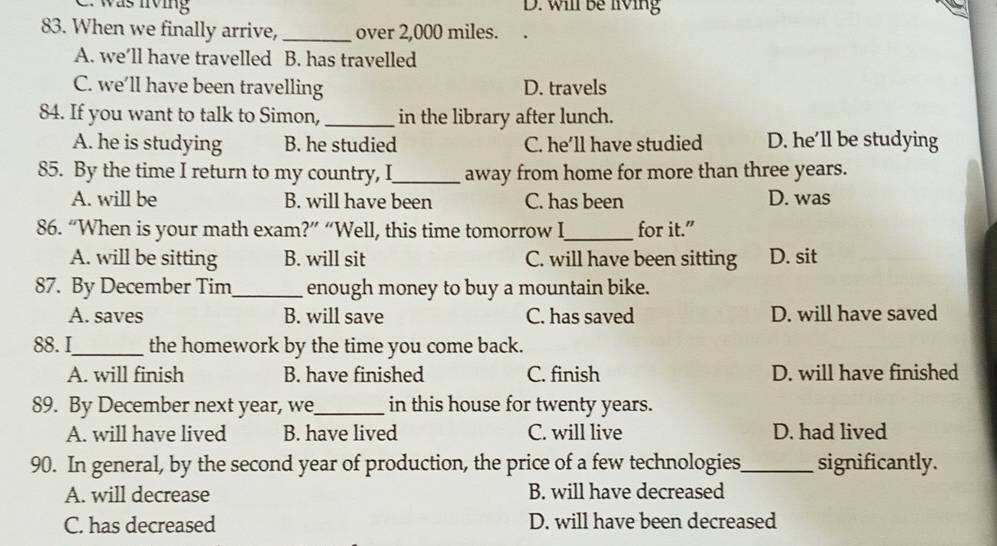 was lving D. will be living
83. When we finally arrive, _over 2,000 miles.
A. we’ll have travelled B. has travelled
C. we’ll have been travelling D. travels
84. If you want to talk to Simon, _in the library after lunch.
A. he is studying B. he studied C. he’ll have studied D. he’ll be studying
85. By the time I return to my country, I_ away from home for more than three years.
A. will be B. will have been C. has been D. was
86. “When is your math exam?” “Well, this time tomorrow I_ for it.”
A. will be sitting B. will sit C. will have been sitting D. sit
87. By December Tim_ enough money to buy a mountain bike.
A. saves B. will save C. has saved D. will have saved
88.I_ the homework by the time you come back.
A. will finish B. have finished C. finish D. will have finished
89. By December next year, we_ in this house for twenty years.
A. will have lived B. have lived C. will live D. had lived
90. In general, by the second year of production, the price of a few technologies_ significantly.
A. will decrease B. will have decreased
C. has decreased D. will have been decreased