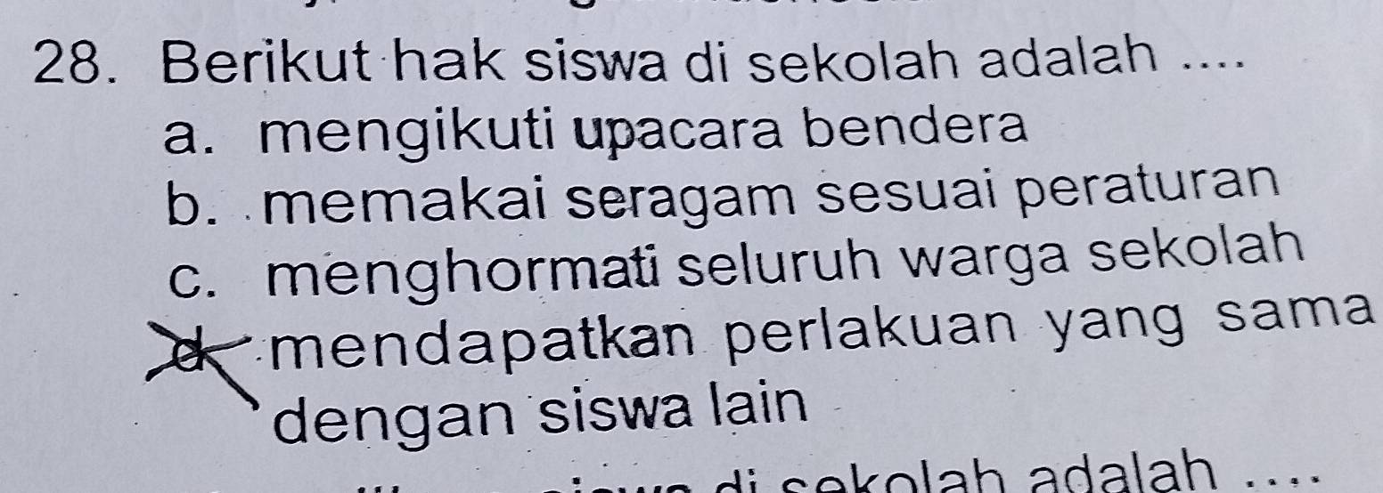 Berikut hak siswa di sekolah adalah ....
a. mengikuti upacara bendera
b. memakai seragam sesuai peraturan
c. menghormati seluruh warga sekolah
d mendapatkan perlakuan yang sama 
dengan siswa lain
i s e olah adalah .