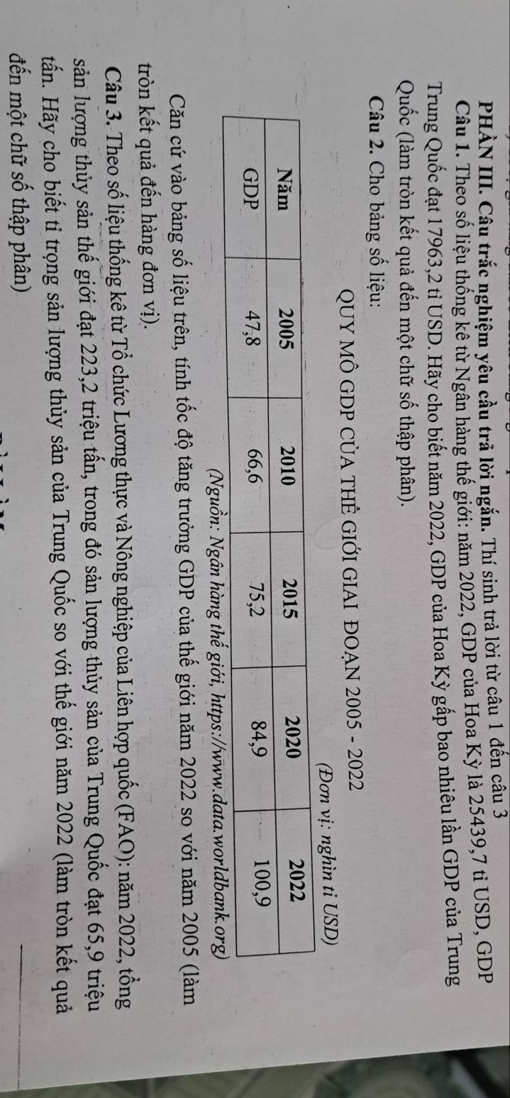 PHÀN III. Câu trắc nghiệm yêu cầu trả lời ngắn. Thí sinh trả lời từ câu 1 đến câu 3 
Câu 1. Theo số liệu thống kê từ Ngân hàng thế giới: năm 2022, GDP của Hoa Kỳ là 25439, 7 tỉ USD, GDP 
Trung Quốc đạt 1 7963,2 tỉ USD. Hãy cho biết năm 2022, GDP của Hoa Kỳ gấp bao nhiêu lần GDP của Trung 
Quốc (làm tròn kết quả đến một chữ số thập phân). 
Câu 2. Cho bảng số liệu: 
QUY MÔ GDP CỦA THÊ GIỚI GIAI ĐOẠN 2005 - 2022 
(Đơn vị: nghìn ti USD) 
(Nguồn: Ngân hàng thế giới, https:/ 
Căn cứ vào bảng số liệu trên, tính tốc độ tăng trưởng GDP của thế giới năm 2022 so với năm 2005 (làm 
tròn kết quả đến hàng đơn vị). 
Câu 3. Theo số liệu thống kê từ Tổ chức Lương thực và Nông nghiệp của Liên hợp quốc (FAO): năm 2022, tổng 
sản lượng thủy sản thế giới đạt 223, 2 triệu tấn, trong đó sản lượng thủy sản của Trung Quốc đạt 65, 9 triệu 
tấn. Hãy cho biết tỉ trọng sản lượng thủy sản của Trung Quốc so với thế giới năm 2022 (làm tròn kết quả 
đến một chữ số thập phân)