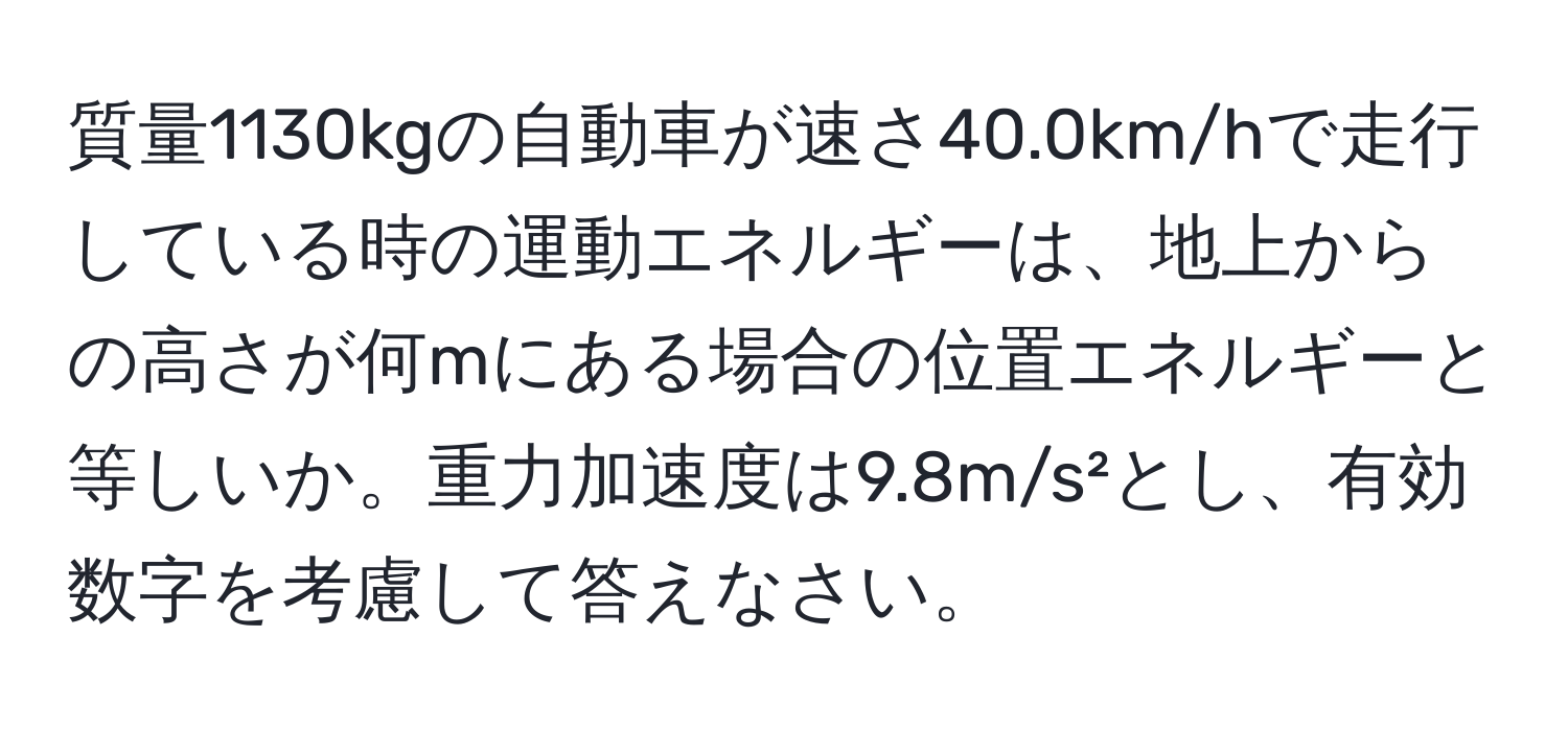 質量1130kgの自動車が速さ40.0km/hで走行している時の運動エネルギーは、地上からの高さが何mにある場合の位置エネルギーと等しいか。重力加速度は9.8m/s²とし、有効数字を考慮して答えなさい。