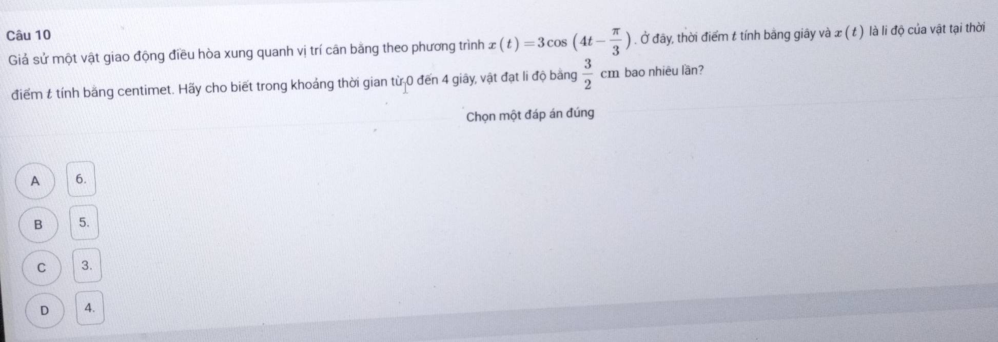 Ở đây, thời điểm t tính bằng giây và : x( t ) là li độ của vật tại thời
Giả sử một vật giao động điều hòa xung quanh vị trí cân bằng theo phương trình x(t)=3cos (4t- π /3 )
điểm & tính bằng centimet. Hãy cho biết trong khoảng thời gian từ 0 đến 4 giây, vật đạt li độ bằng  3/2 cm bao nhiêu lần?
Chọn một đáp án đúng
A 6.
B 5.
C 3.
D 4.