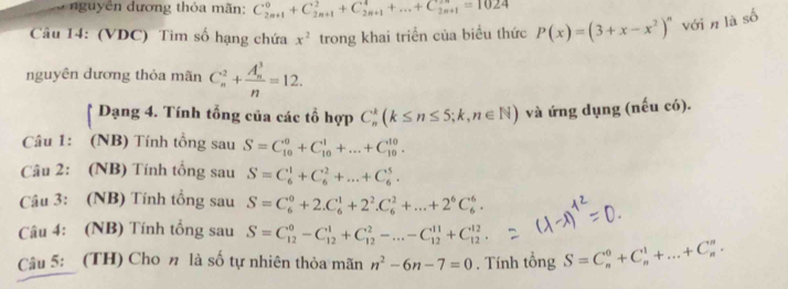 uy ên dương thỏa mãn: C_(2n+1)^0+C_(2n+1)^2+C_(2n+1)^4+...+C_(2n+1)^(2n)=1024
Câu 14: (VDC) Tim số hạng chứa x^2 trong khai triển của biểu thức P(x)=(3+x-x^2)^n với n là số
nguyên dương thỏa mãn C_n^(2+frac (A_n)^3)n=12.
* Dạng 4. Tính tổng của các tổ hợp C_n^(k(k≤ n≤ 5;k,n∈ N) và ứng dụng (nếu có).
Câu 1: (NB) Tính tổng sau S=C_(10)^0+C_(10)^1+...+C_(10)^(10).
Câu 2: (NB) Tính tổng sau S=C_6^1+C_6^2+...+C_6^5.
Câu 3: (NB) Tính tổng sau S=C_6^0+2.C_6^1+2^2).C_6^(2+...+2^6)C_6^(6.
Câu 4: (NB) Tính tổng sau S=C_(12)^0-C_(12)^1+C_(12)^2-...-C_(12)^(11)+C_(12)^(12).
Câu 5: (TH) Cho n là số tự nhiên thỏa mãn n^2)-6n-7=0. Tính tổng S=C_n^0+C_n^1+...+C_n^n.