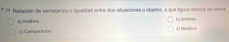 Relación de semejanza o igualdad entre dos situaciones u objetos, a que figura retórica se refiere.
a) Anáfora b) Antitesis
c) Comparación d) Metáfora