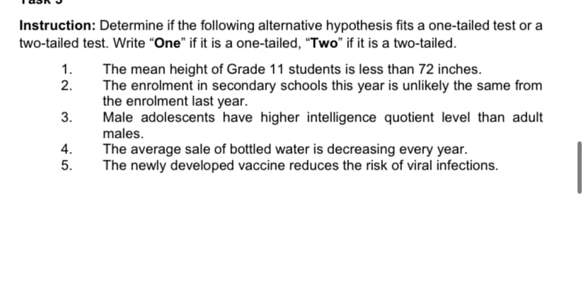 Instruction: Determine if the following alternative hypothesis fits a one-tailed test or a 
two-tailed test. Write “One” if it is a one-tailed, “Two” if it is a two-tailed. 
1. The mean height of Grade 11 students is less than 72 inches. 
2. The enrolment in secondary schools this year is unlikely the same from 
the enrolment last year. 
3. Male adolescents have higher intelligence quotient level than adult 
males. 
4. The average sale of bottled water is decreasing every year. 
5. The newly developed vaccine reduces the risk of viral infections.