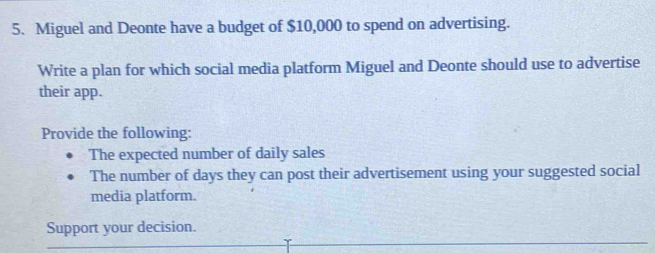 Miguel and Deonte have a budget of $10,000 to spend on advertising. 
Write a plan for which social media platform Miguel and Deonte should use to advertise 
their app. 
Provide the following: 
The expected number of daily sales 
The number of days they can post their advertisement using your suggested social 
media platform. 
Support your decision.