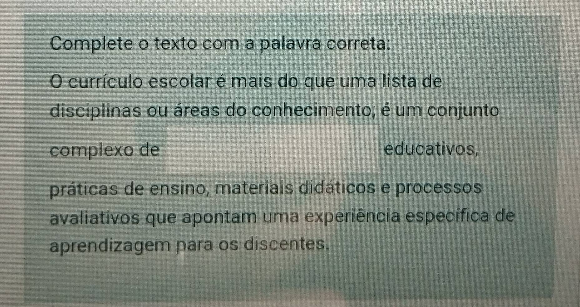 Complete o texto com a palavra correta: 
O currículo escolar é mais do que uma lista de 
disciplinas ou áreas do conhecimento; é um conjunto 
complexo de educativos, 
práticas de ensino, materiais didáticos e processos 
avaliativos que apontam uma experiência específica de 
aprendizagem para os discentes.