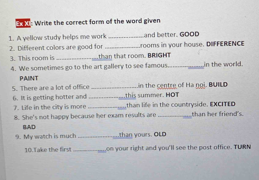 Ex XI: Write the correct form of the word given 
1. A yellow study helps me work _and better. GOOD 
2. Different colors are good for _rooms in your house. DIFFERENCE 
3. This room is _.than that room. BRIGHT 
4. We sometimes go to the art gallery to see famous_ in the world. 
PAINT 
5. There are a lot of office _in the centre of Ha noi. BUILD 
6. It is getting hotter and _this summer. HOT 
7. Life in the city is more _than life in the countryside. EXCITED 
8. She’s not happy because her exam results are _than her friend's. 
BAD 
9. My watch is much _....than yours. OLD 
10.Take the first _on your right and you'll see the post office. TURN