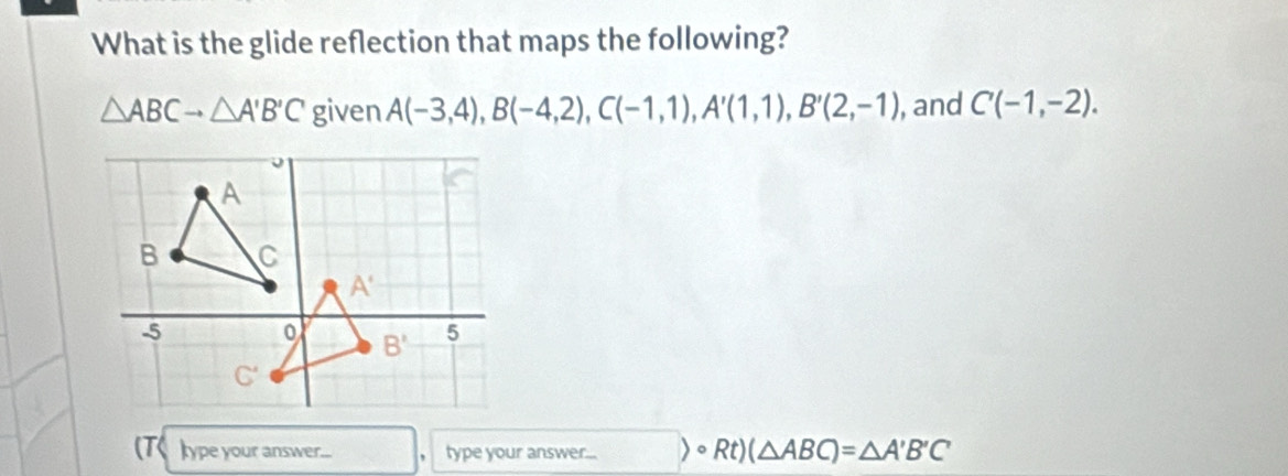 What is the glide reflection that maps the following?
△ ABCto △ A'B'C given A(-3,4),B(-4,2),C(-1,1),A'(1,1),B'(2,-1) , and C(-1,-2).
(T< kype your answer... ， type your answer...  circ Rt)(△ ABC)=△ A'B'C'