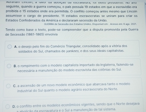 Abranam Lincoin, a ravor da abolção da escravatura, foi eleno presidente. No ano
seguinte, quando a guerra começou, o país possuía 19 estados em que a escravidão era
proibida e 15 estados onde era permitida. O conflito começou antes mesmo que Lincoln
assumisse o cargo de presidente. 11 estados escravocratas se uniram para críar os
Estados Confederados da América e declararam secessão da União.
GUERRA de Secessão dos Estados Unidos. Disponível em: . Acesso em: 6 ago. 2021.
Tendo como base o texto, pode-se compreender que a disputa promovida pela Guerra
de Secessão (1861-1865) envolvia
A. o desejo pelo fim do Comércio Triangular, consolidado após a vitória dos
soldados do Sul, chamados de yankees, e dos seus ideais capitalistas.
B. o rompimento com o modelo capitalista importado da Inglaterra, fazendo-se
necessária a manutenção do modelo escravista das colônias do Sul.
C. a ascensão de um novo modelo econômico que abarcava tanto o modelo
industrial do Sul quanto o modelo agrário escravocrata do Norte.
D. o conflito entre os modelos econômicos vigentes, sendo que o Norte desejava
a abolição da escravatura e o Sul a manutenção de tal sistema.