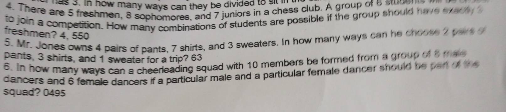 as 3. in how many ways can they be divided to sit in 
4. There are 5 freshmen, 8 sophomores, and 7 juniors in a chess club. A group of 6 stde n s 
to join a competition. How many combinations of students are possible if the group should have eyacy s 
freshmen? 4, 550
5. Mr. Jones owns 4 pairs of pants, 7 shirts, and 3 sweaters. In how many ways can he choose 2 pays o 
pants, 3 shirts, and 1 sweater for a trip? 63 
6. In how many ways can a cheerleading squad with 10 members be formed from a group of 8 mate 
dancers and 6 female dancers if a particular male and a particular female dancer should be part oft 
squad? 0495