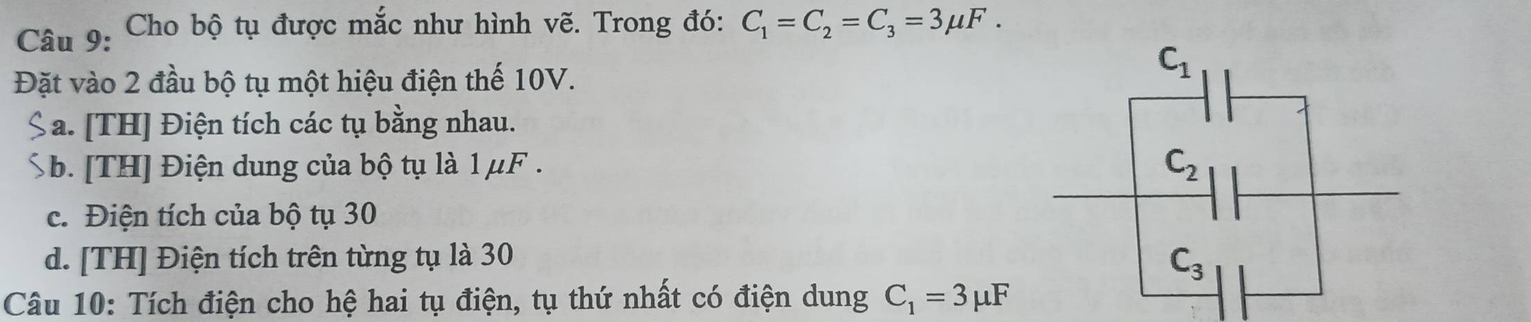 Cho bộ tụ được mắc như hình vẽ. Trong đó: C_1=C_2=C_3=3mu F.
Đặt vào 2 đầu bộ tụ một hiệu điện thế 10V.
a. [TH] Điện tích các tụ bằng nhau.
b. [TH] Điện dung của bộ tụ là 1 μF .
c. Điện tích của bộ tụ 30
d. [TH] Điện tích trên từng tụ là 30
Câu 10: Tích điện cho hệ hai tụ điện, tụ thứ nhất có điện dung C_1=3mu F