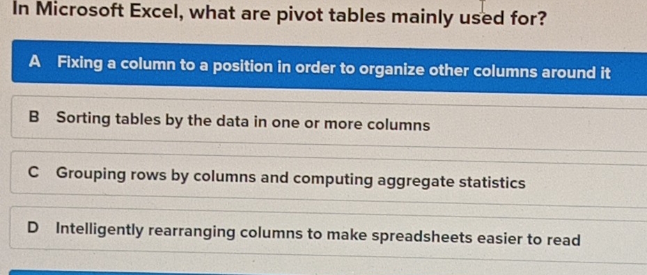 In Microsoft Excel, what are pivot tables mainly used for?
A Fixing a column to a position in order to organize other columns around it
B Sorting tables by the data in one or more columns
C Grouping rows by columns and computing aggregate statistics
D Intelligently rearranging columns to make spreadsheets easier to read