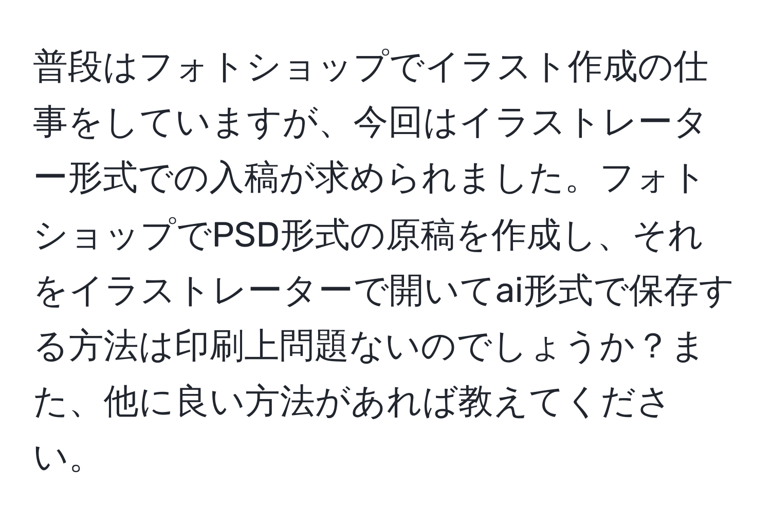 普段はフォトショップでイラスト作成の仕事をしていますが、今回はイラストレーター形式での入稿が求められました。フォトショップでPSD形式の原稿を作成し、それをイラストレーターで開いてai形式で保存する方法は印刷上問題ないのでしょうか？また、他に良い方法があれば教えてください。