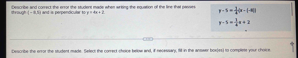 Describe and correct the error the student made when writing the equation of the line that passes y-5= 1/4 (x-(-8))
through (-8,5) and is perpendicular to y=4x+2.
y-5= 1/4 x+2
Describe the error the student made. Select the correct choice below and, if necessary, fill in the answer box(es) to complete your choice.