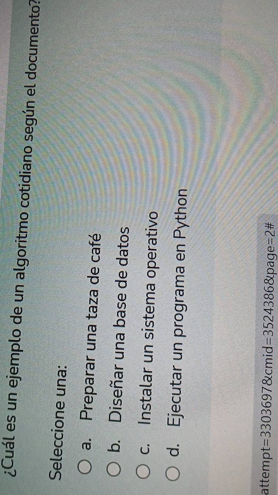 ¿Cuál es un ejemplo de un algoritmo cotidiano según el documento?
Seleccione una:
a. Preparar una taza de café
b. Diseñar una base de datos
c. Instalar un sistema operativo
d. Ejecutar un programa en Python
attempt =33036978tcmid=35243868tpage =2 #