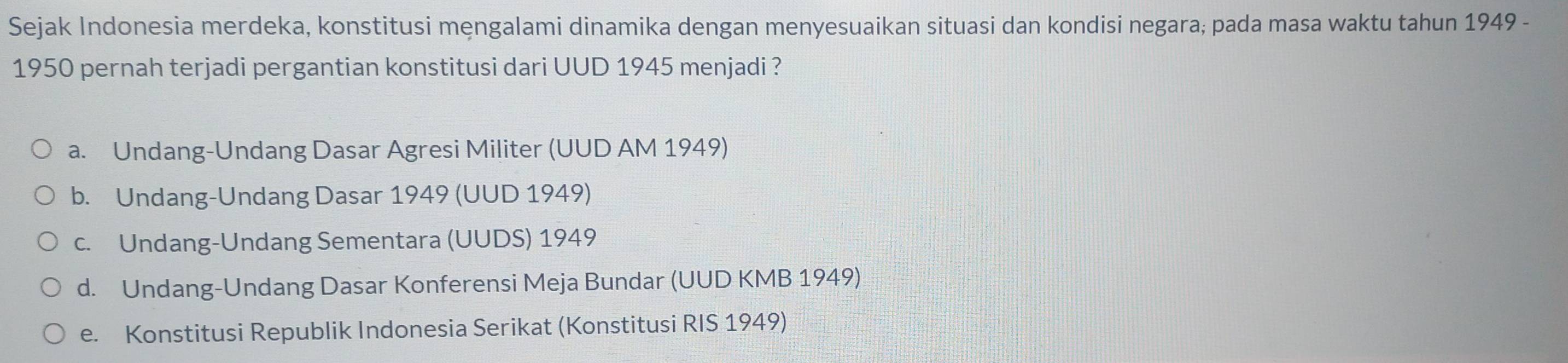 Sejak Indonesia merdeka, konstitusi mengalami dinamika dengan menyesuaikan situasi dan kondisi negara; pada masa waktu tahun 1949 -
1950 pernah terjadi pergantian konstitusi dari UUD 1945 menjadi ?
a. Undang-Undang Dasar Agresi Militer (UUD AM 1949)
b. Undang-Undang Dasar 1949 (UUD 1949)
c. Undang-Undang Sementara (UUDS) 1949
d. Undang-Undang Dasar Konferensi Meja Bundar (UUD KMB 1949)
e. Konstitusi Republik Indonesia Serikat (Konstitusi RIS 1949)