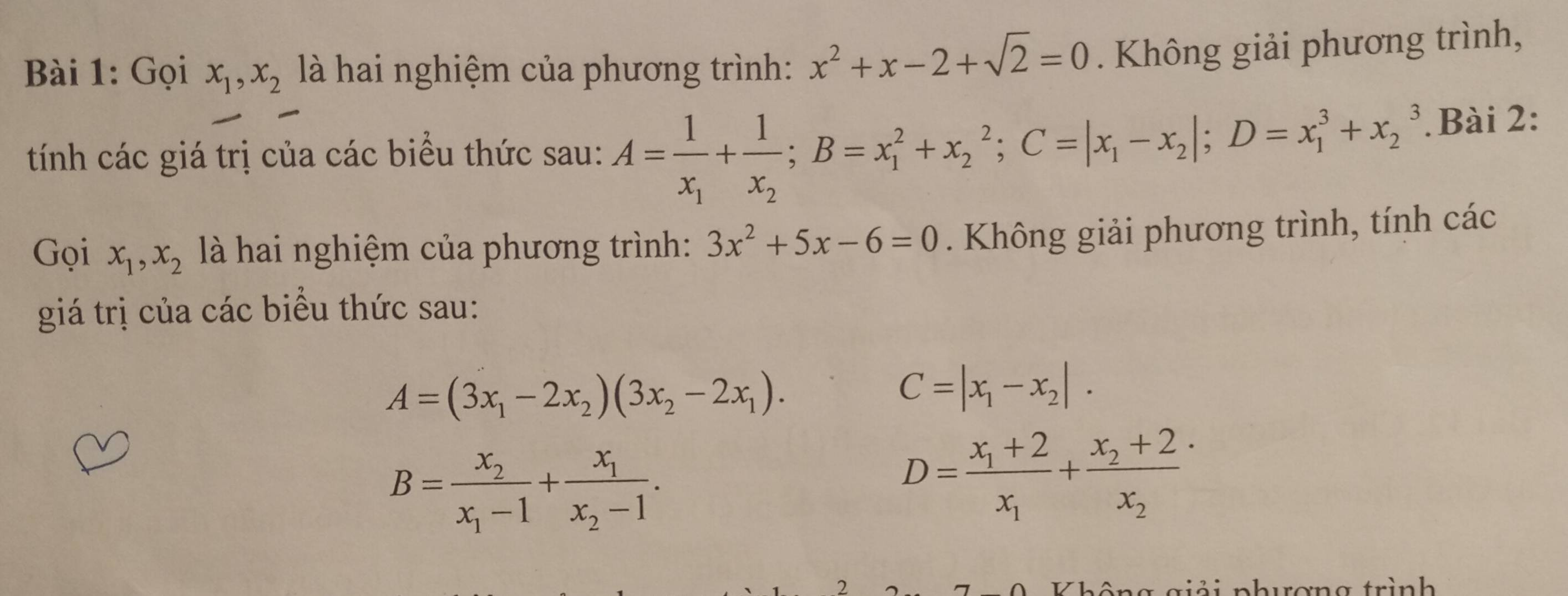 Gọi x_1, x_2 là hai nghiệm của phương trình: x^2+x-2+sqrt(2)=0. Không giải phương trình, 
tính các giá trị của các biểu thức sau: A=frac 1x_1+frac 1x_2; B=x_1^(2+x_2^2; C=|x_1)-x_2|; D=x_1^(3+x_2^3. . Bài 2: 
Gọi x_1), x_2 là hai nghiệm của phương trình: 3x^2+5x-6=0. Không giải phương trình, tính các 
giá trị của các biểu thức sau:
A=(3x_1-2x_2)(3x_2-2x_1).
C=|x_1-x_2|.
B=frac x_2x_1-1+frac x_1x_2-1.
D=frac x_1+2x_1+frac x_2+2x_2
2 ả i phương trình