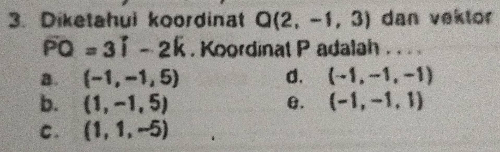 Diketahui koordinat Q(2,-1,3) dan vektor
overline PQ=3i-2k , Koordinat P adalah . . . .
a. (-1,-1,5)
d. (-1,-1,-1)
b. (1,-1,5) B. (-1,-1,1)
C. (1,1,-5)