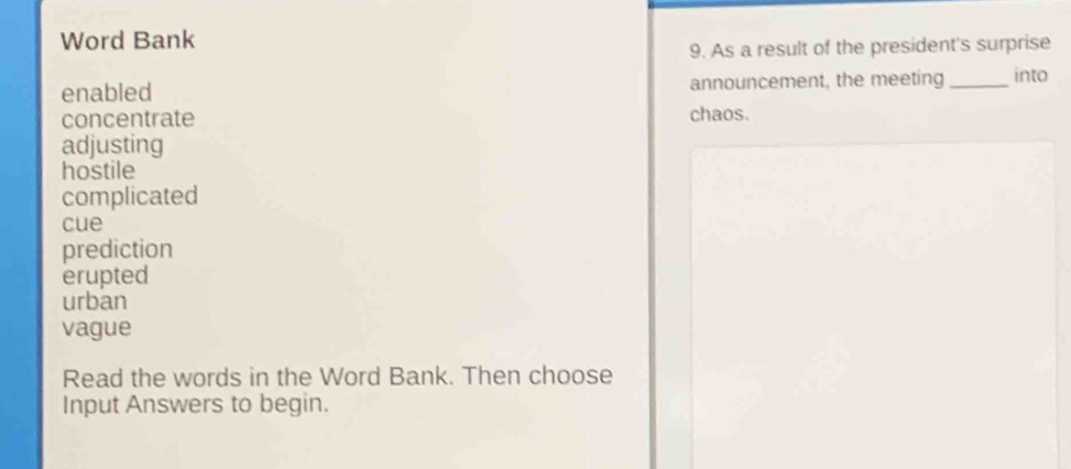 Word Bank 
9. As a result of the president's surprise 
enabled announcement, the meeting_ into 
concentrate chaos. 
adjusting 
hostile 
complicated 
cue 
prediction 
erupted 
urban 
vague 
Read the words in the Word Bank. Then choose 
Input Answers to begin.