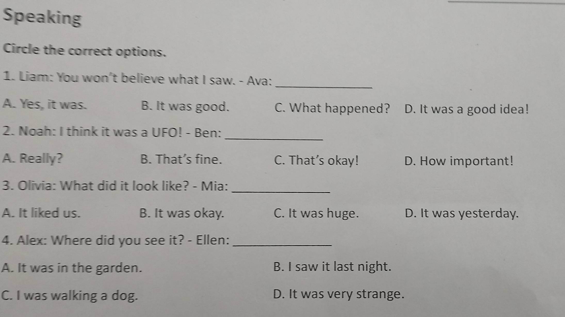 Speaking
Circle the correct options.
1. Liam: You won't believe what I saw. - Ava:_
A. Yes, it was. B. It was good. C. What happened? D. It was a good idea!
2. Noah: I think it was a UFO! - Ben:_
A. Really? B. That’s fine. C. That’s okay! D. How important!
3. Olivia: What did it look like? - Mia:_
A. It liked us. B. It was okay. C. It was huge. D. It was yesterday.
4. Alex: Where did you see it? - Ellen:_
A. It was in the garden. B. I saw it last night.
C. I was walking a dog. D. It was very strange.