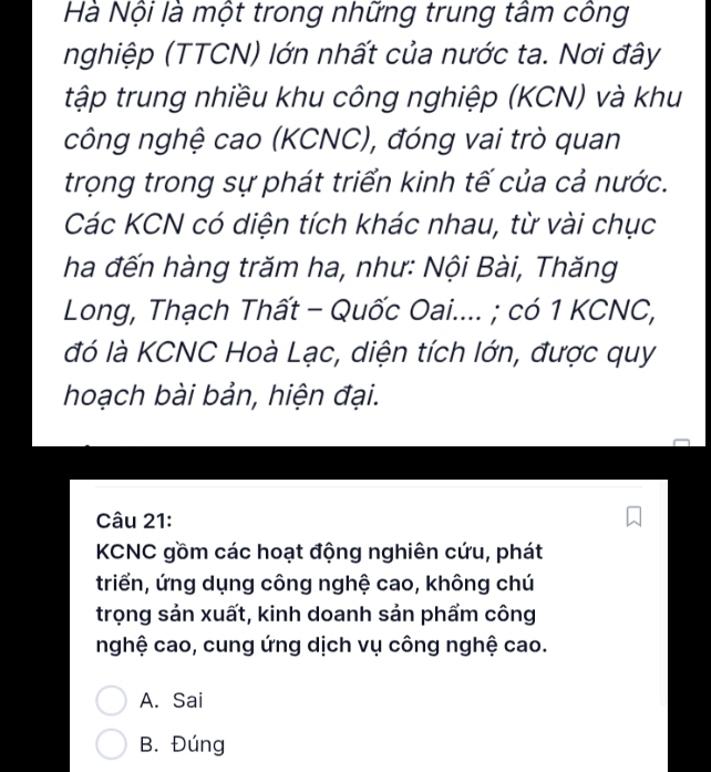 Hà Nội là một trong những trung tâm công
nghiệp (TTCN) lớn nhất của nước ta. Nơi đây
tập trung nhiều khu công nghiệp (KCN) và khu
công nghệ cao (KCNC), đóng vai trò quan
trọng trong sự phát triển kinh tế của cả nước.
Các KCN có diện tích khác nhau, từ vài chục
ha đến hàng trăm ha, như: Nội Bài, Thăng
Long, Thạch Thất - Quốc Oai.... ; có 1 KCNC,
đó là KCNC Hoà Lạc, diện tích lớn, được quy
hoạch bài bản, hiện đại.
Câu 21:
KCNC gồm các hoạt động nghiên cứu, phát
triển, ứng dụng công nghệ cao, không chú
trọng sản xuất, kinh doanh sản phẩm công
nghệ cao, cung ứng dịch vụ công nghệ cao.
A. Sai
B. Đúng