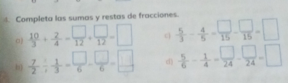 Completa las sumas y restas de fracciones. 
a)  10/3 + 2/4 = □ /12 + □ /12 =□
C)  5/3 - 4/5 = □ /15 - □ /15 =□
b)  7/2 /  1/3 = □ /6 - □ /6 = □ /□   c)  5/6 - 1/4 = □ /24 - □ /24 =□