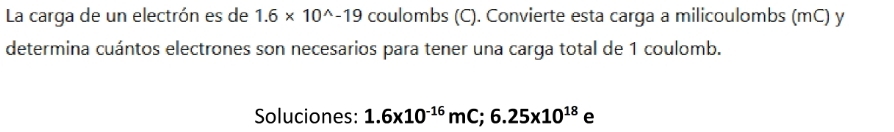 La carga de un electrón es de 1.6* 10^(wedge)-19 coulombs (C). Convierte esta carga a milicoulombs (mC) y 
determina cuántos electrones son necesarios para tener una carga total de 1 coulomb. 
Soluciones: 1.6x10^(-16)mC; 6.25x10^(18) e