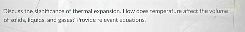 Discuss the signifcance of thermal expansion. How does temperature affect the volume 
of solids, liquids, and gases? Provide relevant equations.