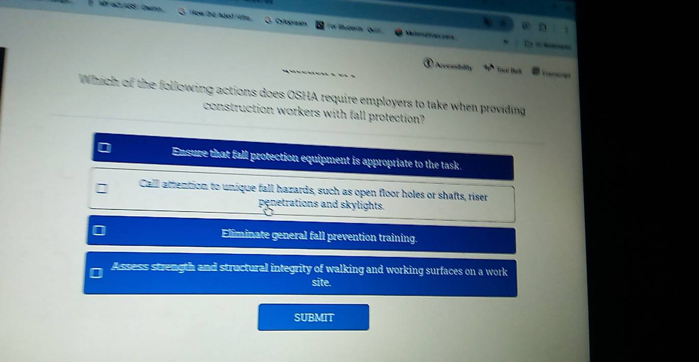 oCLASS/ Gwinn How id Adod Hitle Cylooum For Stydents, Quiz
Meiomáttices nère
Accessitility 30° Tisol Bah Tranacoiqu
Which of the following actions does OSHA require employers to take when providing
construction workers with fall protection?
Ensure that fall protection equipment is appropriate to the task.
Call attention to unique fall hazards, such as open floor holes or shafts, riser
penetrations and skylights.
Eliminate general fall prevention training.
Assess strength and structural integrity of walking and working surfaces on a work
site.
SUBMIT