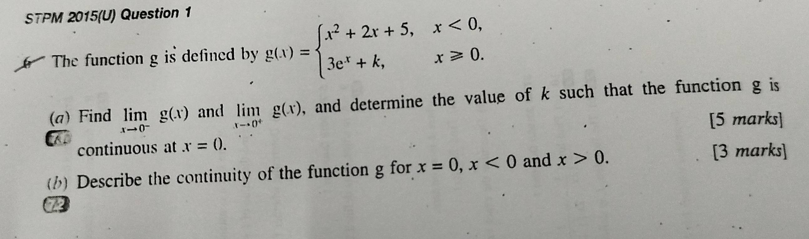 STPM 2015(U) Question 1 
The function g is defined by g(x)=beginarrayl x^2+2x+5,x<0, 3e^x+k,x≥slant 0.endarray.
(a)Find limlimits _xto 0^-g(x) and limlimits _xto 0^+g(x) , and determine the value of k such that the function g is 
[5 marks] 
continuous at x=0. 
() Describe the continuity of the function g for x=0, x<0</tex> and x>0. 
[3 marks]