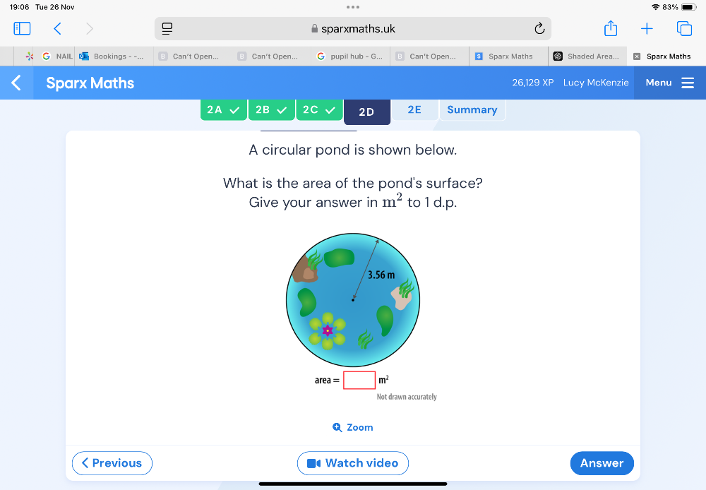 19:06 Tue 26 Nov 83% 
sparxmaths.uk 
NAIL Bookings - -... Can't Open... Can't Open... pupil hub - G... Can't Open... Sparx Maths Shaded Area... Sparx Maths 
Sparx Maths 26,129 Lucy McKenzie Menu 
2A 2B 2C 2D 2E Summary 
A circular pond is shown below. 
What is the area of the pond's surface? 
Give your answer in m^2 to 1 d.p.
area=□ m^2
Not drawn accurately 
Q Zoom 
< Previous Watch video Answer