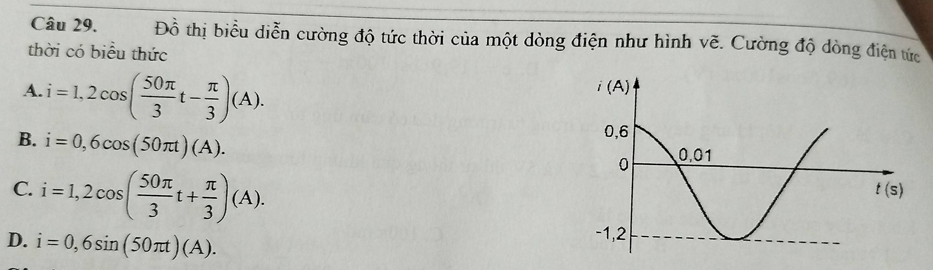 Đồ thị biểu diễn cường độ tức thời của một dòng điện như hình vẽ. Cường độ dòng điện tức
thời có biểu thức
A. i=1,2cos ( 50π /3 t- π /3 )(A).
B. i=0,6cos (50π t)(A).
C. i=1,2cos ( 50π /3 t+ π /3 )(A).
D. i=0,6sin (50π t)(A).