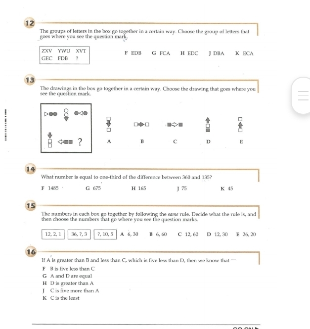 The groups of letters in the box go together in a certain way. Choose the group of letters that
goes where you see the question mark.
ZXV YWU XVT F EDB G FCA
GEC FDB ？ H EDC J DBA K ECA
13
The drawings in the box go together in a certain way. Choose the drawing that goes where you 
see the question mark.
·□
? A B C D E
14
What number is equal to one-third of the difference between 360 and 135?
F 1485 G 675 H 165 J 75 K 45
15
The numbers in each box go together by following the same rule. Decide what the rule is, and
then choose the numbers that go where you see the question marks.
12, 2, 1 36, ?, 3 ?, 10, 5 A 6, 30 B 6, 60 C 12, 60 D 12, 30 E 26, 20
16
If A is greater than B and less than C, which is five less than D, then we know that —
F B is five less than C
G A and D are equal
H D is greater than A
J C is five more than A
K C is the least