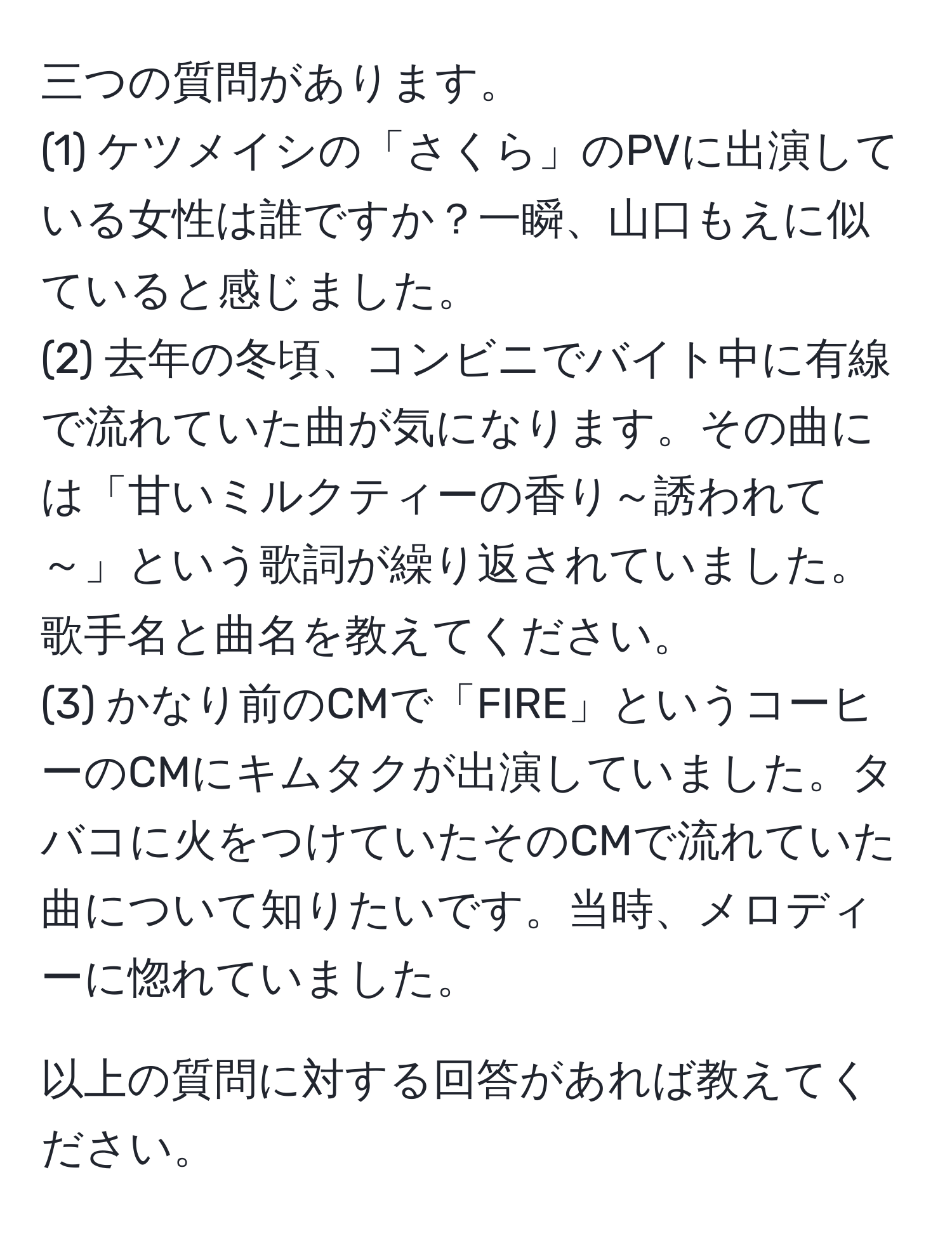 三つの質問があります。  
(1) ケツメイシの「さくら」のPVに出演している女性は誰ですか？一瞬、山口もえに似ていると感じました。  
(2) 去年の冬頃、コンビニでバイト中に有線で流れていた曲が気になります。その曲には「甘いミルクティーの香り～誘われて～」という歌詞が繰り返されていました。歌手名と曲名を教えてください。  
(3) かなり前のCMで「FIRE」というコーヒーのCMにキムタクが出演していました。タバコに火をつけていたそのCMで流れていた曲について知りたいです。当時、メロディーに惚れていました。  

以上の質問に対する回答があれば教えてください。